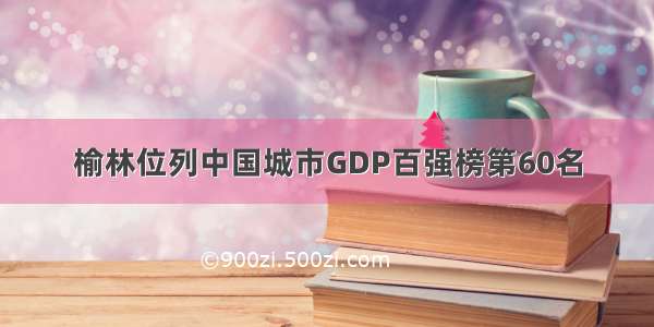 榆林位列中国城市GDP百强榜第60名