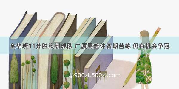 全华班11分胜澳洲球队 广厦男篮休赛期苦练 仍有机会争冠