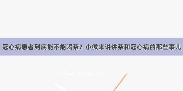 冠心病患者到底能不能喝茶？小微来讲讲茶和冠心病的那些事儿