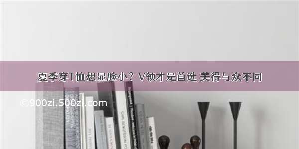 夏季穿T恤想显脸小？V领才是首选 美得与众不同