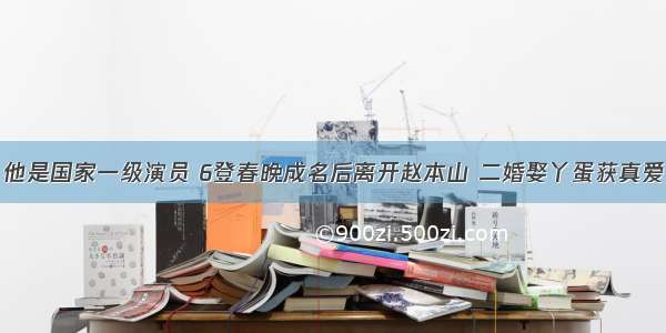 他是国家一级演员 6登春晚成名后离开赵本山 二婚娶丫蛋获真爱