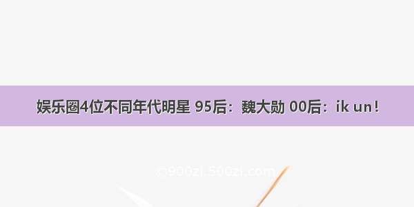 娱乐圈4位不同年代明星 95后：魏大勋 00后：ik un！