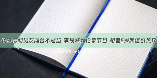 杨幂绯闻男友同台不尴尬 李易峰邓伦录节目 相差5岁颜值引热议