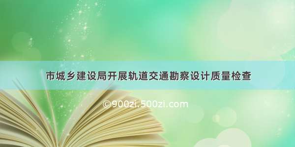 市城乡建设局开展轨道交通勘察设计质量检查