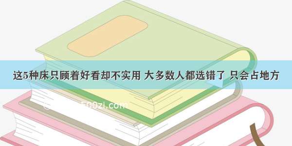 这5种床只顾着好看却不实用 大多数人都选错了 只会占地方