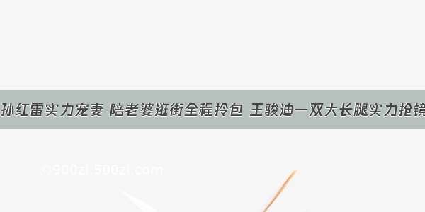 孙红雷实力宠妻 陪老婆逛街全程拎包 王骏迪一双大长腿实力抢镜