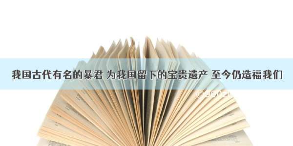 我国古代有名的暴君 为我国留下的宝贵遗产 至今仍造福我们