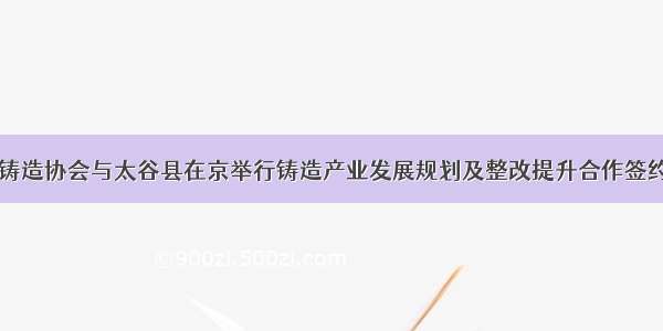 中国铸造协会与太谷县在京举行铸造产业发展规划及整改提升合作签约仪式