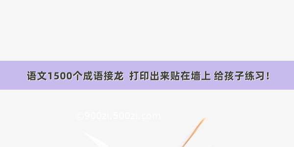 语文1500个成语接龙  打印出来贴在墙上 给孩子练习！