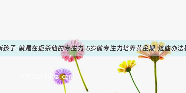 ​打断孩子 就是在扼杀他的专注力 6岁前专注力培养黄金期 这些办法要知道