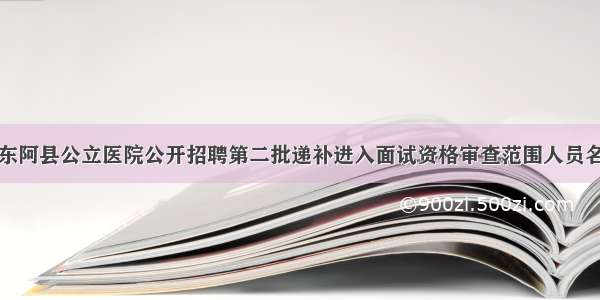 关于公布东阿县公立医院公开招聘第二批递补进入面试资格审查范围人员名单的通知