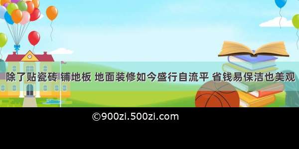 除了贴瓷砖 铺地板 地面装修如今盛行自流平 省钱易保洁也美观