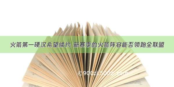 火箭第一硬汉希望续约 新赛季的火箭阵容能否领跑全联盟