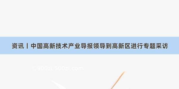 资讯丨中国高新技术产业导报领导到高新区进行专题采访