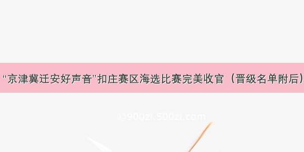 “京津冀迁安好声音”扣庄赛区海选比赛完美收官（晋级名单附后）