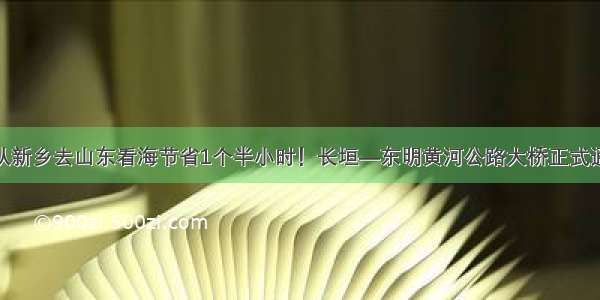 今天起 从新乡去山东看海节省1个半小时！长垣—东明黄河公路大桥正式通车运营！