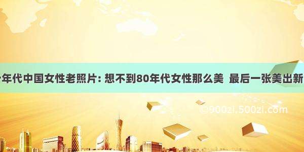 八十年代中国女性老照片: 想不到80年代女性那么美  最后一张美出新高度