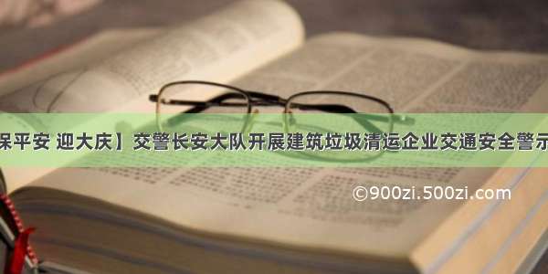 【防风险 保平安 迎大庆】交警长安大队开展建筑垃圾清运企业交通安全警示教育及源头