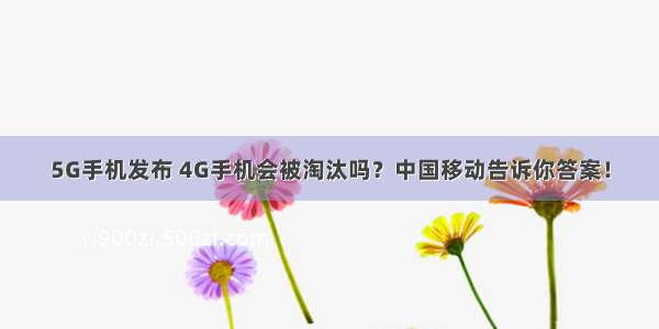 5G手机发布 4G手机会被淘汰吗？中国移动告诉你答案！