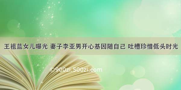 王祖蓝女儿曝光 妻子李亚男开心基因随自己 吐槽珍惜低头时光