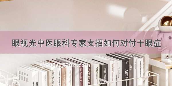 眼视光中医眼科专家支招如何对付干眼症