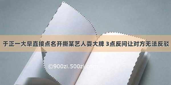 于正一大早直接点名开撕某艺人耍大牌 3点反问让对方无法反驳