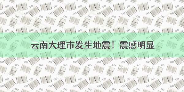 云南大理市发生地震！震感明显