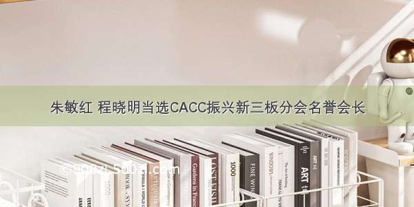 朱敏红 程晓明当选CACC振兴新三板分会名誉会长