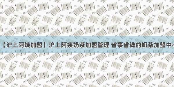 【沪上阿姨加盟】沪上阿姨奶茶加盟管理 省事省钱的奶茶加盟中心