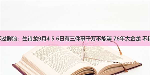 金龙斗不过群狼：生肖龙9月4 5 6日有三件事千万不能等 76年大金龙 不接不行啊！