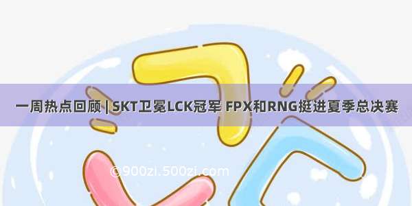 一周热点回顾 | SKT卫冕LCK冠军 FPX和RNG挺进夏季总决赛