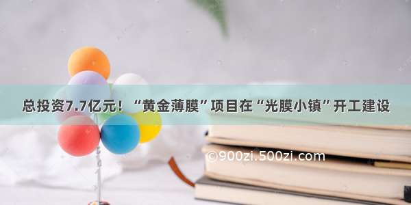 总投资7.7亿元！“黄金薄膜”项目在“光膜小镇”开工建设