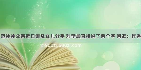 范冰冰父亲近日谈及女儿分手 对李晨直接说了两个字 网友：作秀