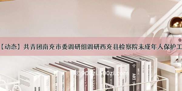 【动态】共青团南充市委调研组调研西充县检察院未成年人保护工作