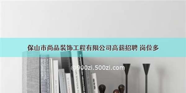 保山市尚品装饰工程有限公司高薪招聘 岗位多