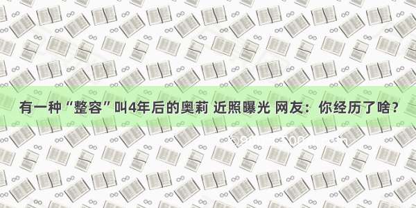 有一种“整容”叫4年后的奥莉 近照曝光 网友：你经历了啥？