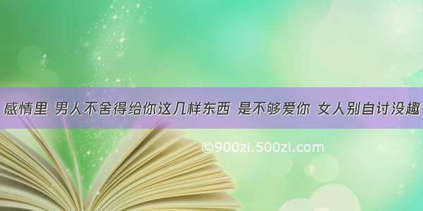 感情里 男人不舍得给你这几样东西 是不够爱你 女人别自讨没趣