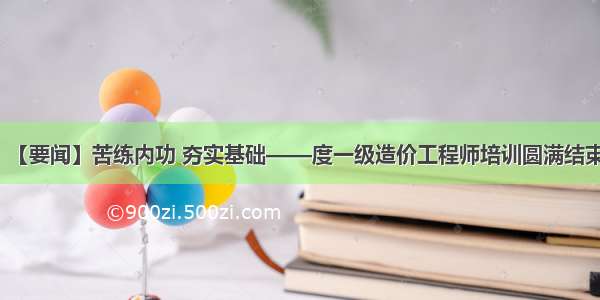 【要闻】苦练内功 夯实基础——度一级造价工程师培训圆满结束