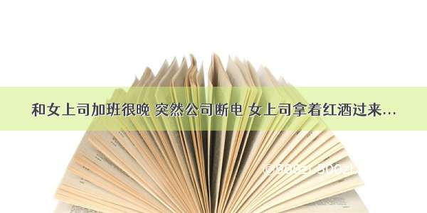 和女上司加班很晚 突然公司断电 女上司拿着红酒过来...