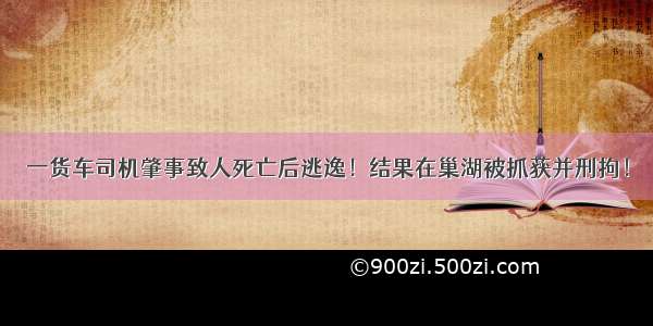 一货车司机肇事致人死亡后逃逸！结果在巢湖被抓获并刑拘！