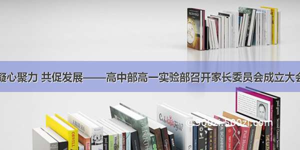 凝心聚力 共促发展——高中部高一实验部召开家长委员会成立大会