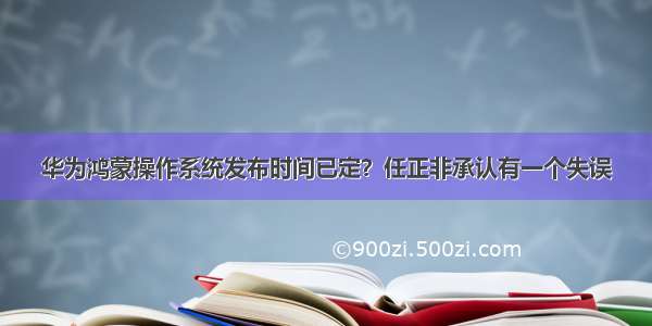 华为鸿蒙操作系统发布时间已定？任正非承认有一个失误