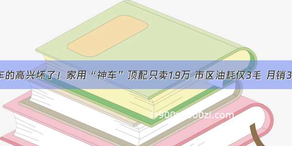 准备买车的高兴坏了！家用“神车”顶配只卖1.9万 市区油耗仅3毛 月销35687台