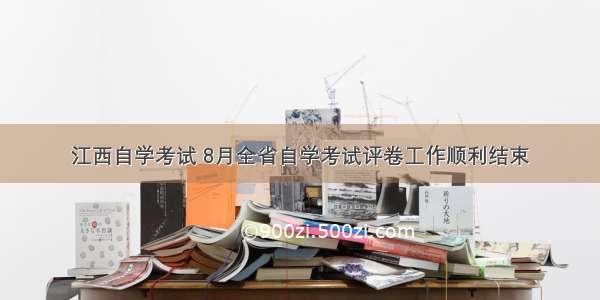 江西自学考试 8月全省自学考试评卷工作顺利结束