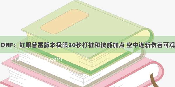 DNF：红眼普雷版本极限20秒打桩和技能加点 空中连斩伤害可观