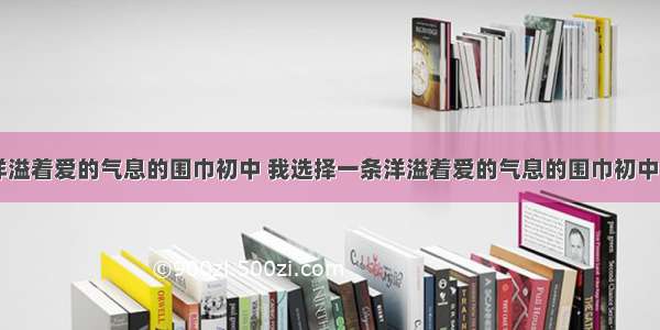 我选择一条洋溢着爱的气息的围巾初中 我选择一条洋溢着爱的气息的围巾初中生作文(三篇)