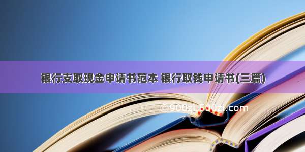 银行支取现金申请书范本 银行取钱申请书(三篇)