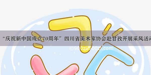 “庆祝新中国成立70周年”四川省美术家协会赴甘孜开展采风活动