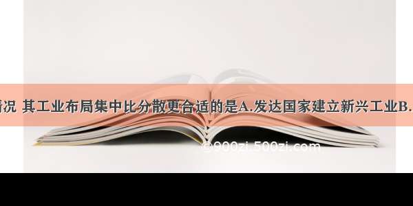 单选题下列情况 其工业布局集中比分散更合适的是A.发达国家建立新兴工业B.发展中国家建