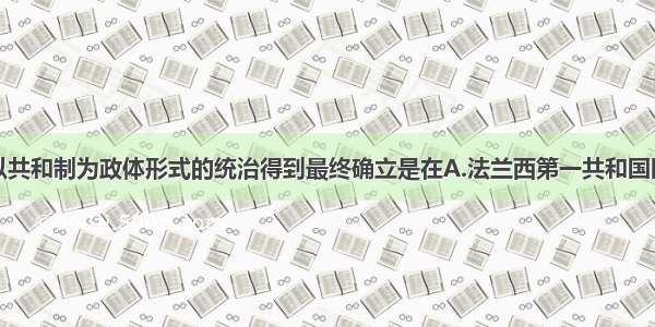 单选题法国以共和制为政体形式的统治得到最终确立是在A.法兰西第一共和国时期B.法兰西